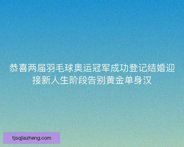 恭喜两届羽毛球奥运冠军成功登记结婚迎接新人生阶段告别黄金单身汉