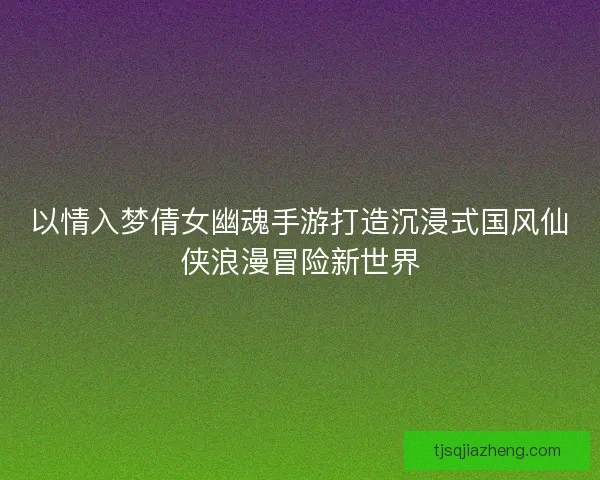以情入梦倩女幽魂手游打造沉浸式国风仙侠浪漫冒险新世界