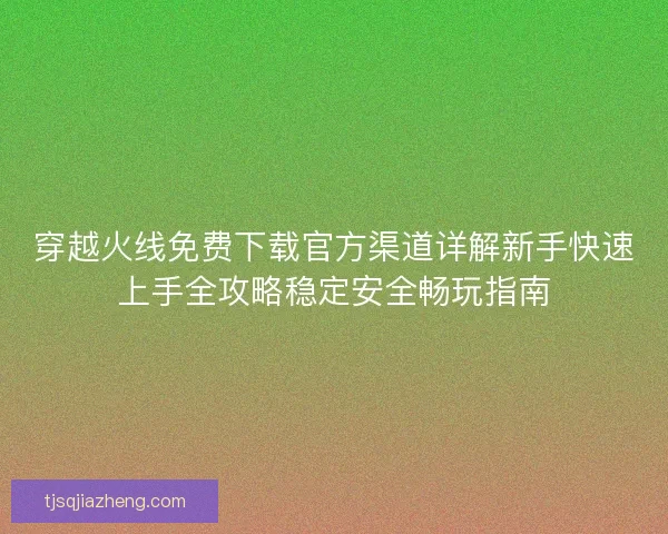 穿越火线免费下载官方渠道详解新手快速上手全攻略稳定安全畅玩指南