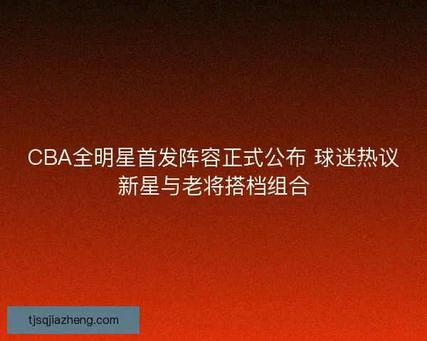 CBA全明星首发阵容正式公布 球迷热议新星与老将搭档组合