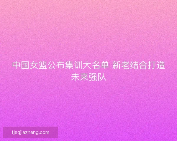 中国女篮公布集训大名单 新老结合打造未来强队