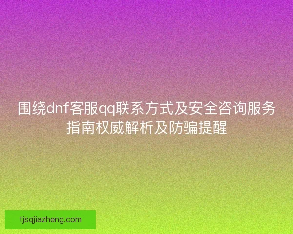 围绕dnf客服qq联系方式及安全咨询服务指南权威解析及防骗提醒