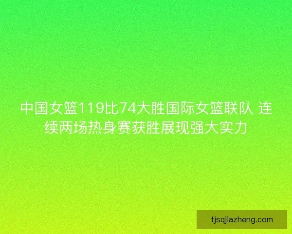 中国女篮119比74大胜国际女篮联队 连续两场热身赛获胜展现强大实力